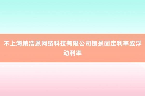 不上海策浩恩网络科技有限公司错是固定利率或浮动利率