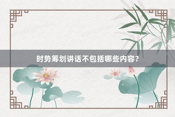 时势筹划讲话不包括哪些内容？
