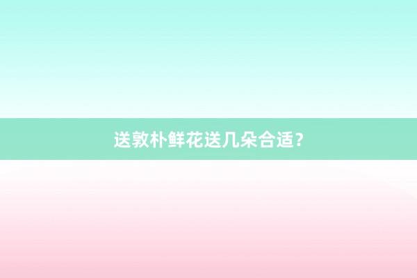 送敦朴鲜花送几朵合适？