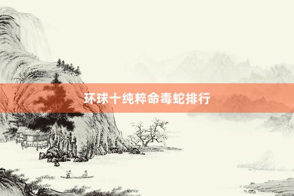 环球十纯粹命毒蛇排行